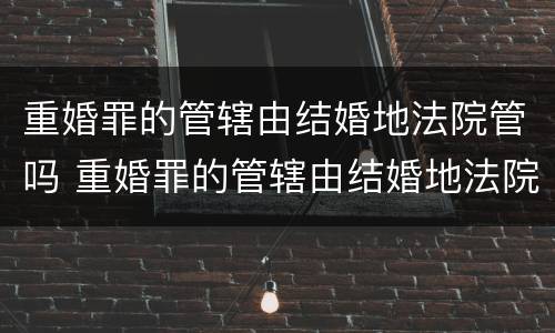 重婚罪的管辖由结婚地法院管吗 重婚罪的管辖由结婚地法院管吗有效吗