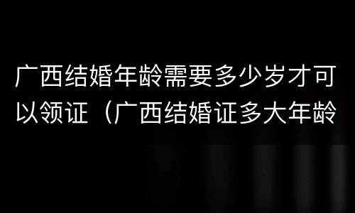 广西结婚年龄需要多少岁才可以领证（广西结婚证多大年龄可以领）