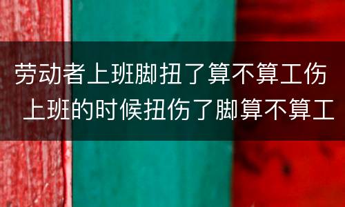 劳动者上班脚扭了算不算工伤 上班的时候扭伤了脚算不算工伤