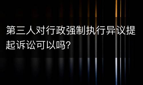 第三人对行政强制执行异议提起诉讼可以吗？