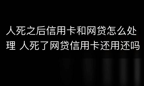 人死之后信用卡和网贷怎么处理 人死了网贷信用卡还用还吗无财产