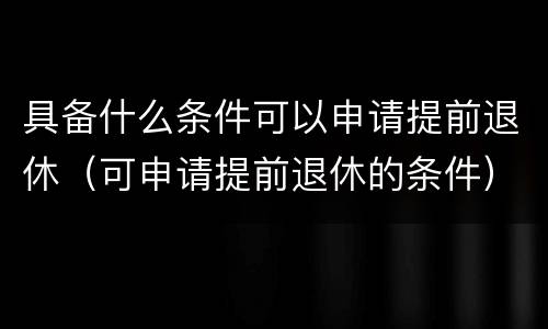 具备什么条件可以申请提前退休（可申请提前退休的条件）