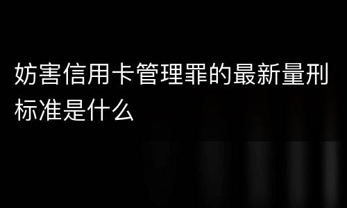 妨害信用卡管理罪的最新量刑标准是什么