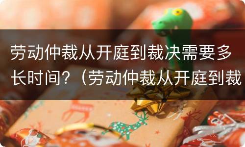 劳动仲裁从开庭到裁决需要多长时间?（劳动仲裁从开庭到裁决需要多长时间才能开庭）