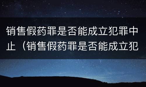 销售假药罪是否能成立犯罪中止（销售假药罪是否能成立犯罪中止案件）