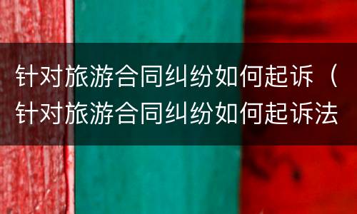 针对旅游合同纠纷如何起诉（针对旅游合同纠纷如何起诉法院）