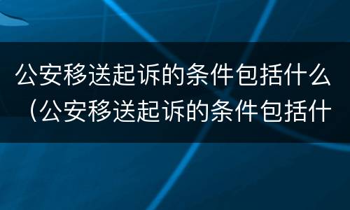 公安移送起诉的条件包括什么（公安移送起诉的条件包括什么法律）