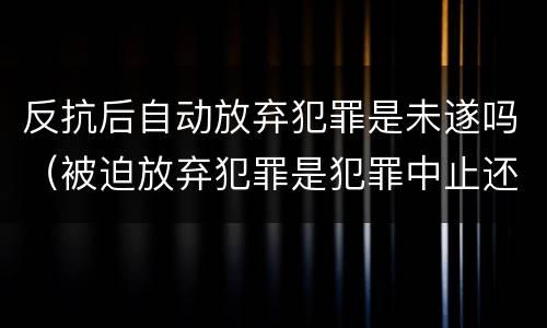 反抗后自动放弃犯罪是未遂吗（被迫放弃犯罪是犯罪中止还是未遂）