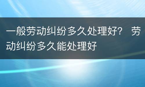 一般劳动纠纷多久处理好？ 劳动纠纷多久能处理好