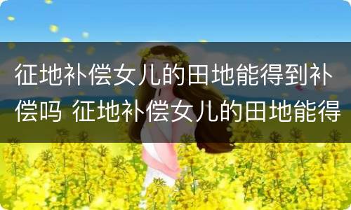 征地补偿女儿的田地能得到补偿吗 征地补偿女儿的田地能得到补偿吗