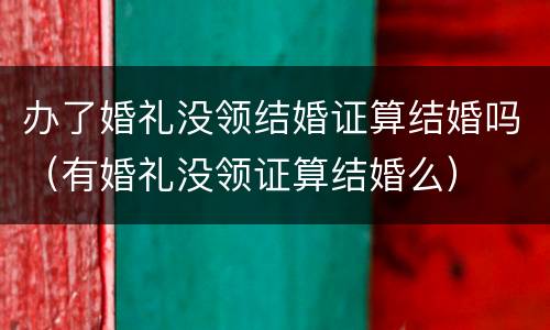 办了婚礼没领结婚证算结婚吗（有婚礼没领证算结婚么）