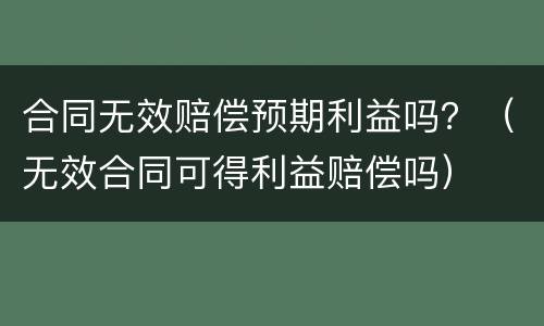 合同无效赔偿预期利益吗？（无效合同可得利益赔偿吗）