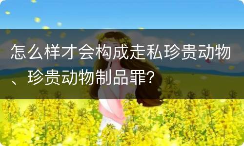 怎么样才会构成走私珍贵动物、珍贵动物制品罪？