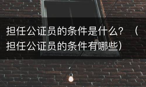 担任公证员的条件是什么？（担任公证员的条件有哪些）