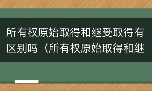 所有权原始取得和继受取得有区别吗（所有权原始取得和继受取得有区别吗）