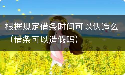 根据规定借条时间可以伪造么（借条可以造假吗）