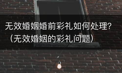 无效婚姻婚前彩礼如何处理？（无效婚姻的彩礼问题）