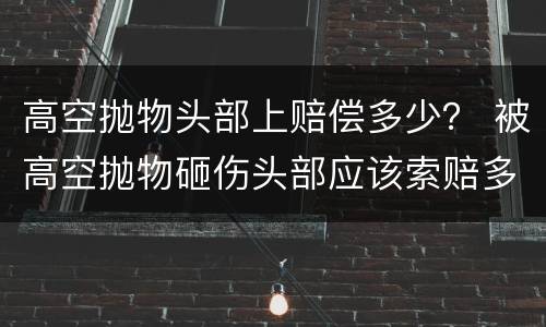 高空抛物头部上赔偿多少？ 被高空抛物砸伤头部应该索赔多少