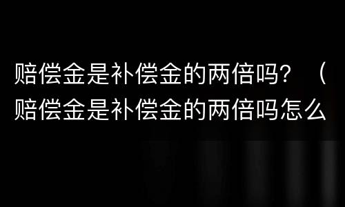 赔偿金是补偿金的两倍吗？（赔偿金是补偿金的两倍吗怎么算）