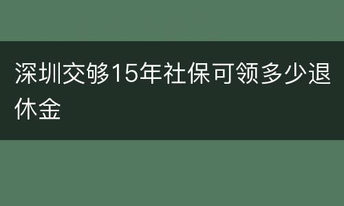 深圳交够15年社保可领多少退休金