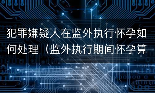 犯罪嫌疑人在监外执行怀孕如何处理（监外执行期间怀孕算不算刑期）