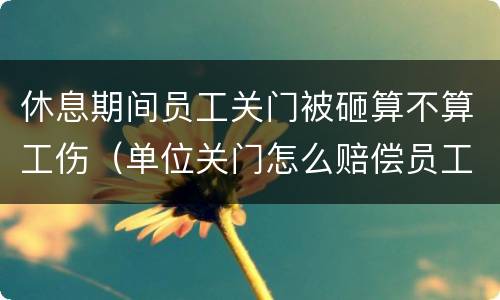 休息期间员工关门被砸算不算工伤（单位关门怎么赔偿员工）