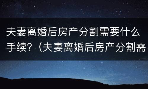 夫妻离婚后房产分割需要什么手续?（夫妻离婚后房产分割需要什么手续费）