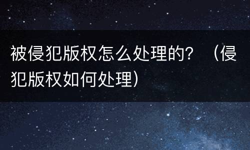 被侵犯版权怎么处理的？（侵犯版权如何处理）