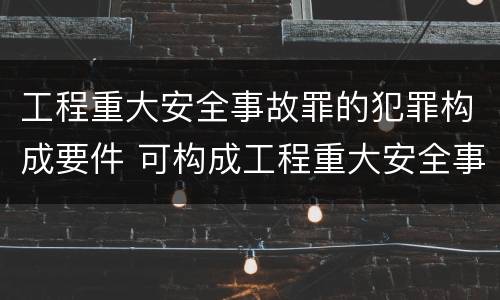 工程重大安全事故罪的犯罪构成要件 可构成工程重大安全事故罪的是