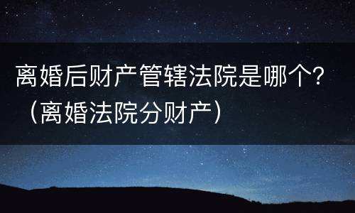 离婚后财产管辖法院是哪个？（离婚法院分财产）