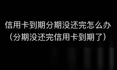 信用卡到期分期没还完怎么办（分期没还完信用卡到期了）
