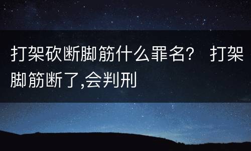 打架砍断脚筋什么罪名？ 打架脚筋断了,会判刑