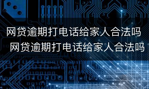 网贷逾期打电话给家人合法吗 网贷逾期打电话给家人合法吗知乎