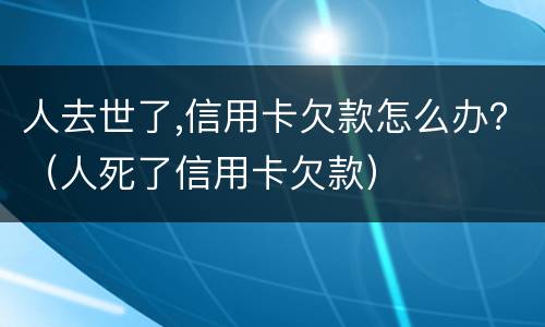 人去世了,信用卡欠款怎么办？（人死了信用卡欠款）