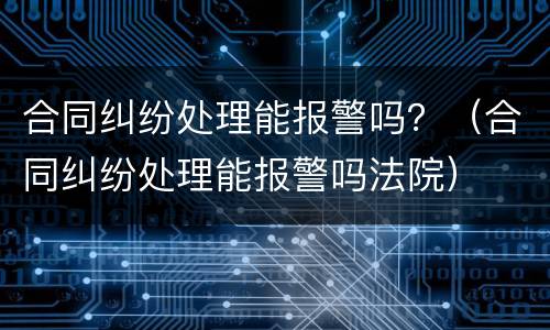 合同纠纷处理能报警吗？（合同纠纷处理能报警吗法院）