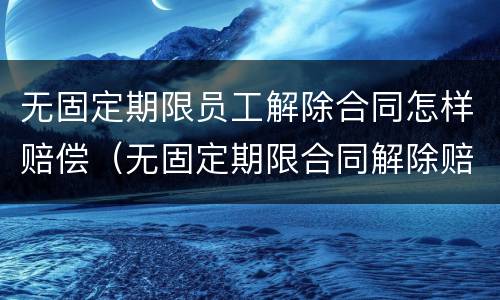 无固定期限员工解除合同怎样赔偿（无固定期限合同解除赔偿金）