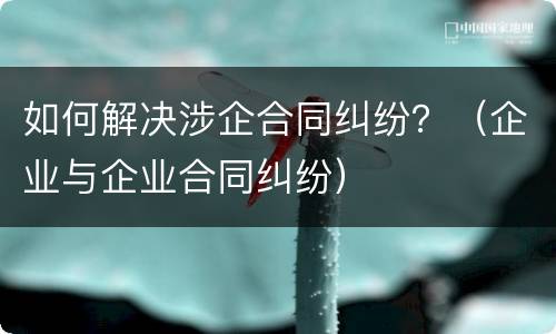 如何解决涉企合同纠纷？（企业与企业合同纠纷）