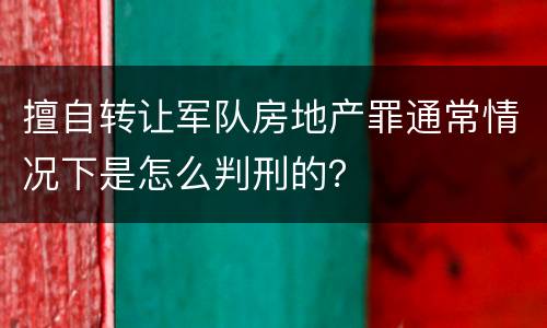 擅自转让军队房地产罪通常情况下是怎么判刑的？