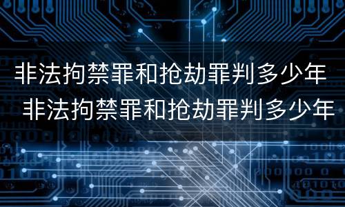 非法拘禁罪和抢劫罪判多少年 非法拘禁罪和抢劫罪判多少年以上