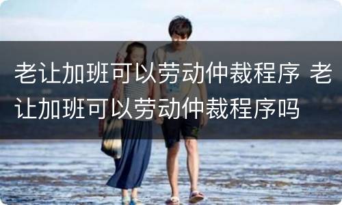 老让加班可以劳动仲裁程序 老让加班可以劳动仲裁程序吗