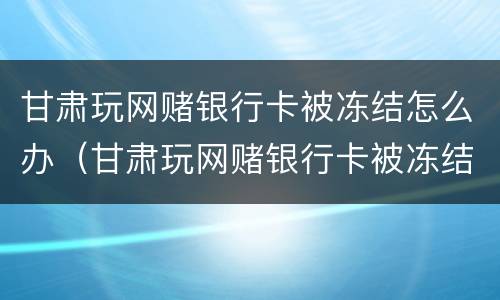 甘肃玩网赌银行卡被冻结怎么办（甘肃玩网赌银行卡被冻结怎么办理）
