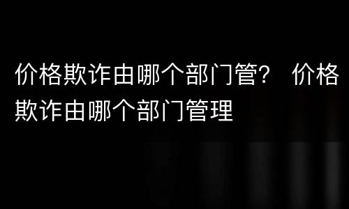 价格欺诈由哪个部门管？ 价格欺诈由哪个部门管理