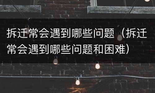 拆迁常会遇到哪些问题（拆迁常会遇到哪些问题和困难）