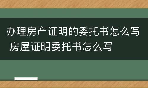 办理房产证明的委托书怎么写 房屋证明委托书怎么写
