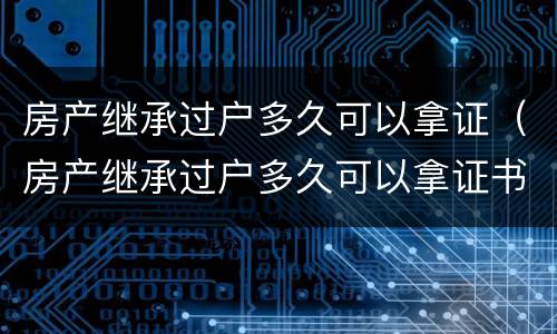 房产继承过户多久可以拿证（房产继承过户多久可以拿证书）
