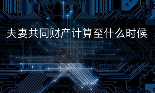 夫妻共同财产计算至什么时候