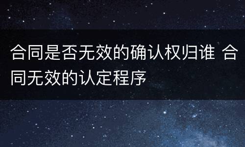 合同是否无效的确认权归谁 合同无效的认定程序