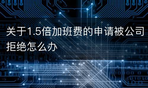 关于1.5倍加班费的申请被公司拒绝怎么办