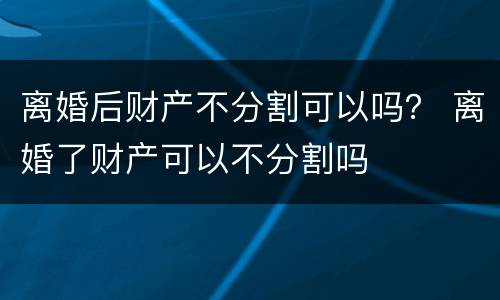 离婚后财产不分割可以吗？ 离婚了财产可以不分割吗