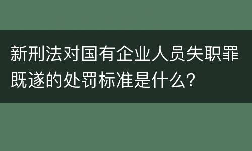 新刑法对国有企业人员失职罪既遂的处罚标准是什么？